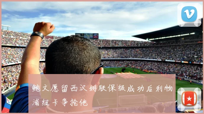鲍文愿留西汉姆联保级成功后利物浦纽卡争抢他