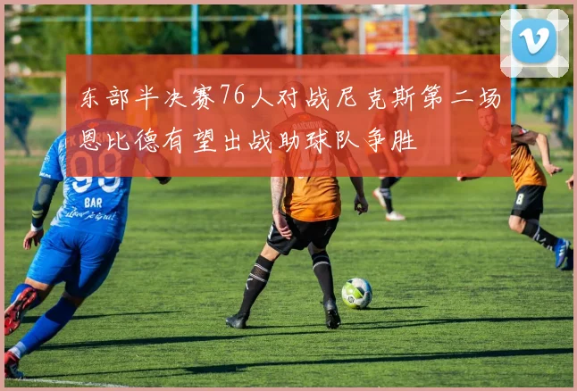 东部半决赛76人对战尼克斯第二场恩比德有望出战助球队争胜