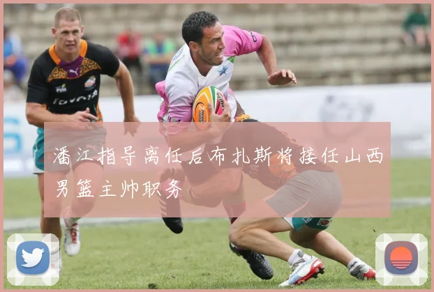 潘江指导离任后布扎斯将接任山西男篮主帅职务