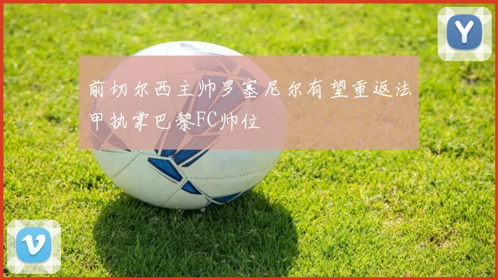 前切尔西主帅罗塞尼尔有望重返法甲执掌巴黎FC帅位
