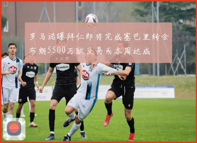 罗马诺曝拜仁即将完成塞巴里转会布朗5500万欧交易或本周达成