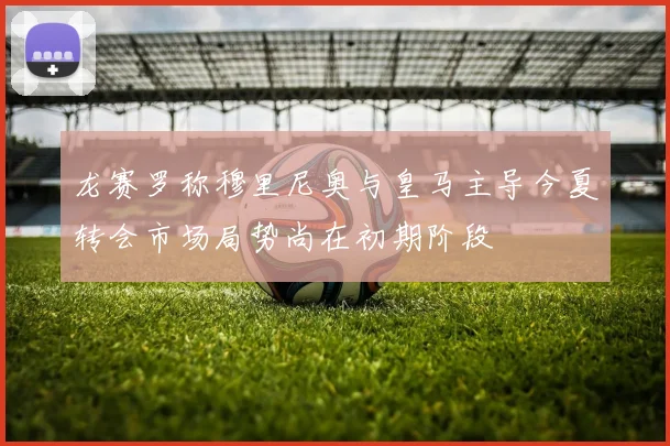 龙赛罗称穆里尼奥与皇马主导今夏转会市场局势尚在初期阶段