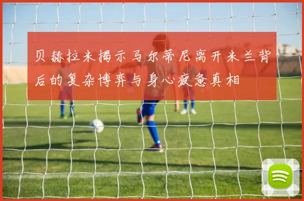 贝赫拉米揭示马尔蒂尼离开米兰背后的复杂博弈与身心疲惫真相