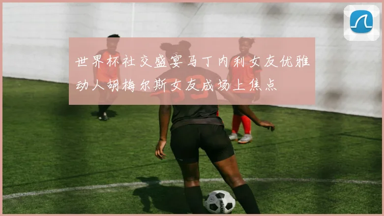 世界杯社交盛宴马丁内利女友优雅动人胡梅尔斯女友成场上焦点