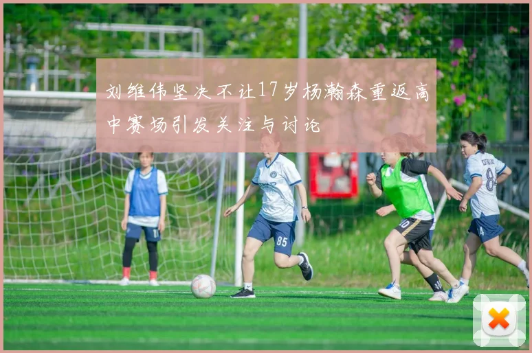 刘维伟坚决不让17岁杨瀚森重返高中赛场引发关注与讨论