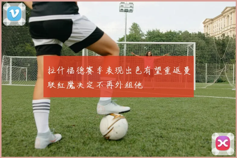 拉什福德赛季表现出色有望重返曼联红魔决定不再外租他