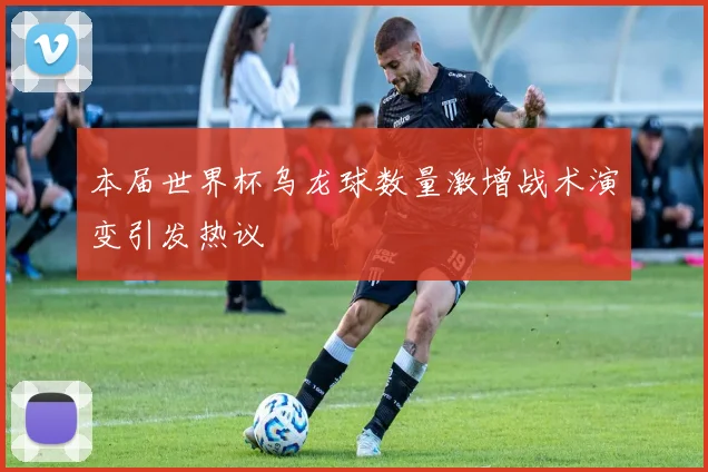 本届世界杯乌龙球数量激增战术演变引发热议
