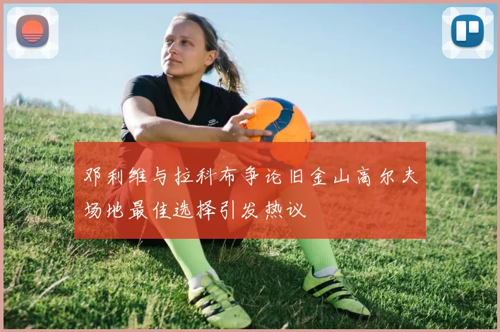 邓利维与拉科布争论旧金山高尔夫场地最佳选择引发热议