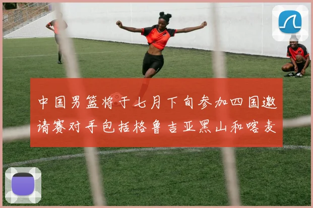 中国男篮将于七月下旬参加四国邀请赛对手包括格鲁吉亚黑山和喀麦隆