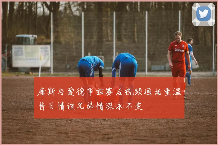 唐斯与爱德华兹赛后视频通话重温昔日情谊兄弟情深永不变