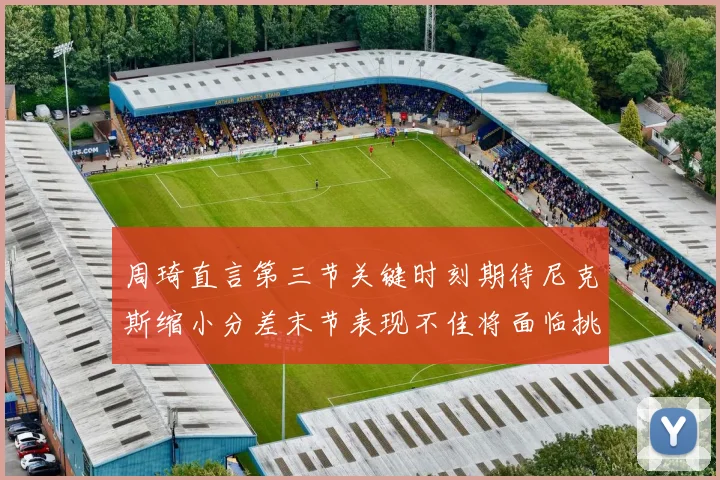 周琦直言第三节关键时刻期待尼克斯缩小分差末节表现不佳将面临挑战