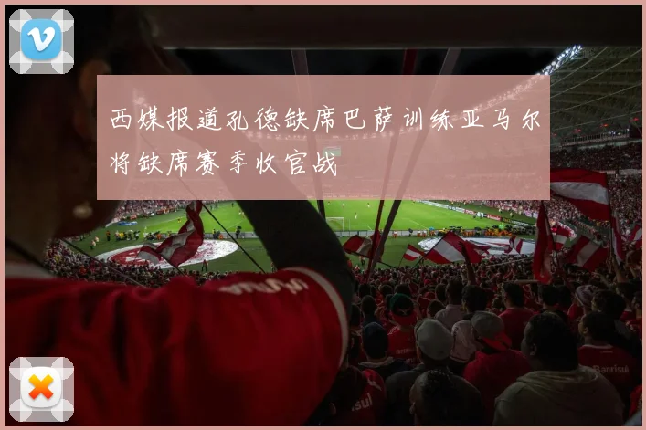 西媒报道孔德缺席巴萨训练亚马尔将缺席赛季收官战
