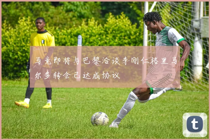 马竞即将与巴黎洽谈李刚仁格里马尔多转会已达成协议