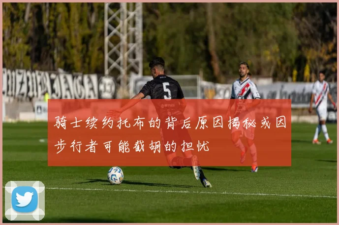 骑士续约托布的背后原因揭秘或因步行者可能截胡的担忧