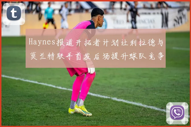 Haynes报道开拓者计划让利拉德与莫兰特联手首发后场提升球队竞争力