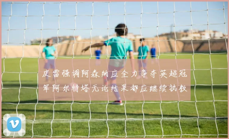 皮雷强调阿森纳应全力争夺英超冠军阿尔特塔无论结果都应继续执教