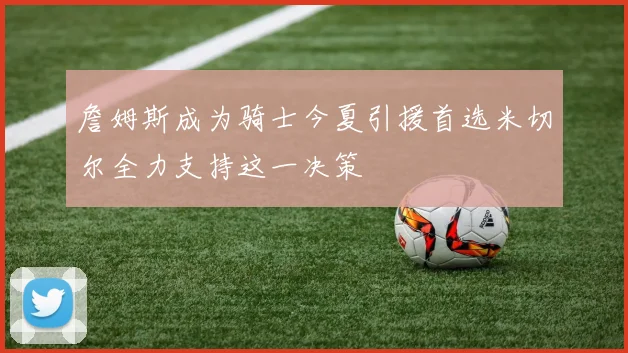 詹姆斯成为骑士今夏引援首选米切尔全力支持这一决策