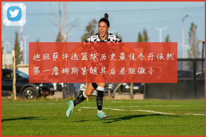 迪班萨评选篮球历史最佳乔丹依然第一詹姆斯紧随其后差距微小