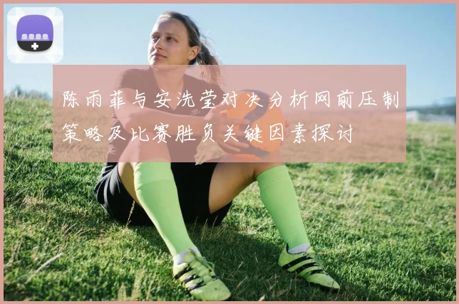 陈雨菲与安洗莹对决分析网前压制策略及比赛胜负关键因素探讨