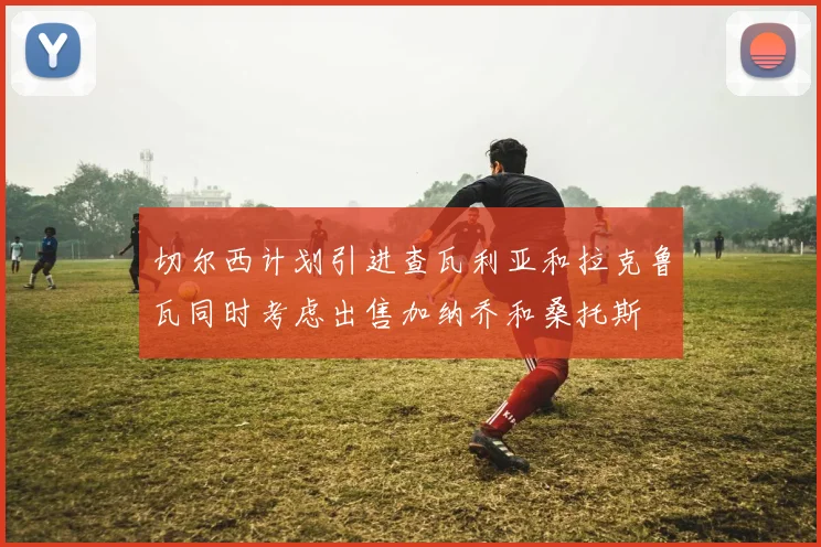 切尔西计划引进查瓦利亚和拉克鲁瓦同时考虑出售加纳乔和桑托斯