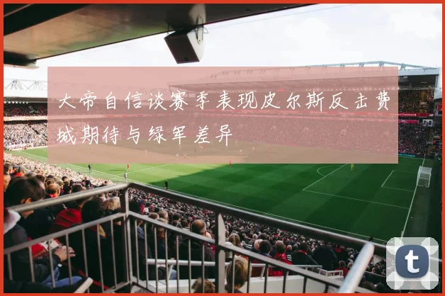 大帝自信谈赛季表现皮尔斯反击费城期待与绿军差异