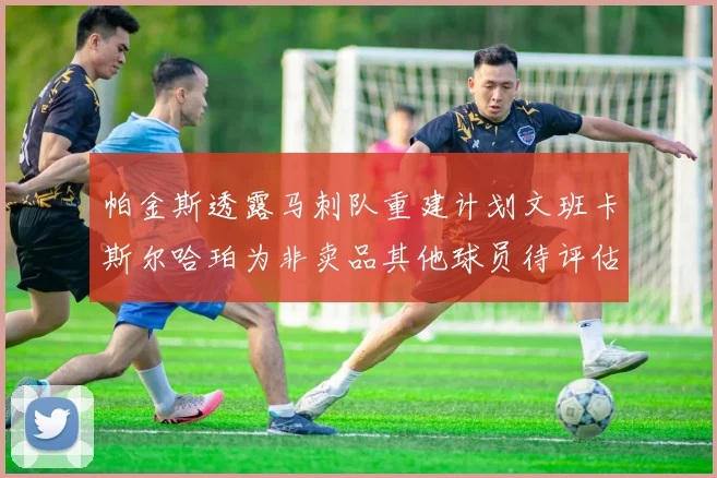 帕金斯透露马刺队重建计划文班卡斯尔哈珀为非卖品其他球员待评估