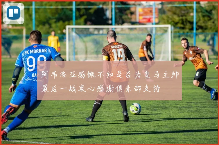阿韦洛亚感慨不知是否为皇马主帅最后一战衷心感谢俱乐部支持