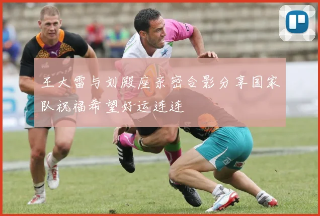 王大雷与刘殿座亲密合影分享国家队祝福希望好运连连